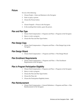 Picture
            Do one of the following:
            1.    Choose People -> Enter and Maintain in the Navigator
            2.    Enter or query a person.
            3.    Choose the Picture button.
            Or:
            1.    Choose Fastpath -> Picture in the Navigator.
            2.    In the resulting Find window, query the person.


Plan and Plan Type
            1.    Choose Total Compensation -> Programs and Plans -> Programs in the Navigator.
            2.    Query or enter a program.
            3.    Choose the Plan and Plan Types button.


Plan Design Copy
            1.    Choose Total Compensation -> Programs and Plans -> Plan Design Copy in the
                  Navigator.


Plan Design Wizard
            1.    Choose Total Compensation - > Programs and Plans -> Plan Design Wizard


Plan Enrollment Requirements
            1.    Choose Total Compensation -> Programs and Plans -> Plan Enrollment
                  Requirements in the Navigator.


Plan in Program Participation Eligibility
            1.    Choose Total Compensation -> Programs and Plans -> Programs in the Navigator.
            2.    Query or enter a program.
            3.    Choose the Plan and Plan Types button.
            4.    Choose the Plans tab.
            5.    Choose the Participation Eligibility button.


Plan Reimbursement
            1.    Choose Total Compensation -> General Definitions -> Programs and Plans -> Plan
                  Reimbursement in the Navigator.




                                                                 Windows and their Navigation Paths   A-57
 