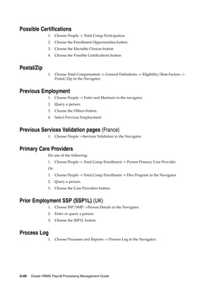 Possible Certifications
                 1.    Choose People -> Total Comp Participation
                 2.    Choose the Enrollment Opportunities button.
                 3.    Choose the Electable Choices button
                 4.    Choose the Possible Certifications button


Postal/Zip
                 1.    Choose Total Compensation -> General Definitions -> Eligibility/Rate Factors ->
                       Postal/Zip in the Navigator.


Previous Employment
                 1.    Choose People -> Enter and Maintain in the navigator
                 2.    Query a person.
                 3.    Choose the Others button.
                 4.    Select Previous Employment.


Previous Services Validation pages (France)
                 1.    Choose People ->Services Validation in the Navigator


Primary Care Providers
                 Do one of the following:
                 1.    Choose People -> Total Comp Enrollment -> Person Primary Care Provider
                 Or:
                 1.    Choose People -> Total Comp Enrollment -> Flex Program in the Navigator.
                 2.    Query a person.
                 3.    Choose the Care Providers button.


Prior Employment SSP (SSP1L) (UK)
                 1.    Choose SSP/SMP ->Person Details in the Navigator.
                 2.    Enter or query a person.
                 3.    Choose the SSP1L button.


Process Log
                 1.    Choose Processes and Reports -> Process Log in the Navigator.




A-60   Oracle HRMS Payroll Processing Management Guide
 