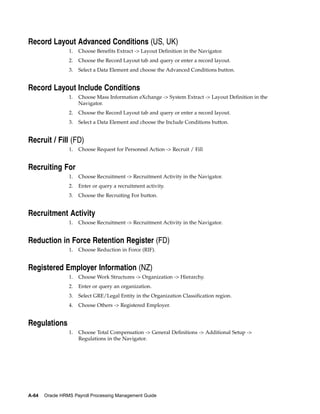 Record Layout Advanced Conditions (US, UK)
                 1.   Choose Benefits Extract -> Layout Definition in the Navigator.
                 2.   Choose the Record Layout tab and query or enter a record layout.
                 3.   Select a Data Element and choose the Advanced Conditions button.


Record Layout Include Conditions
                 1.   Choose Mass Information eXchange -> System Extract -> Layout Definition in the
                      Navigator.
                 2.   Choose the Record Layout tab and query or enter a record layout.
                 3.   Select a Data Element and choose the Include Conditions button.


Recruit / Fill (FD)
                 1.   Choose Request for Personnel Action -> Recruit / Fill


Recruiting For
                 1.   Choose Recruitment -> Recruitment Activity in the Navigator.
                 2.   Enter or query a recruitment activity.
                 3.   Choose the Recruiting For button.


Recruitment Activity
                 1.   Choose Recruitment -> Recruitment Activity in the Navigator.


Reduction in Force Retention Register (FD)
                 1.   Choose Reduction in Force (RIF).


Registered Employer Information (NZ)
                 1.   Choose Work Structures -> Organization -> Hierarchy.
                 2.   Enter or query an organization.
                 3.   Select GRE/Legal Entity in the Organization Classification region.
                 4.   Choose Others -> Registered Employer.


Regulations
                 1.   Choose Total Compensation -> General Definitions -> Additional Setup ->
                      Regulations in the Navigator.




A-64   Oracle HRMS Payroll Processing Management Guide
 