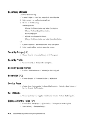 Secondary Statuses
                 Do one of the following:
                 1.    Choose People -> Enter and Maintain in the Navigator.
                 2.    Enter or query an applicant or employee.
                 3.    Do one of the following:
                       For an applicant:
                       •   Choose the Others button and select Application.
                       •   Choose the Secondary Status button.
                           For an employee:
                       •   Choose the Assignment button.
                       •   Choose the Others button and select Secondary Status.
                 Or:
                 1.    Choose Fastpath -> Secondary Status in the Navigator.
                 2.    In the resulting Find window, query the person.


Security Groups (UK)
                 1.    Choose Security -> Security Groups in the Navigator.


Security Profile
                 1.    Choose Security -> Profile in the Navigator.


Seniority pages (France)
                 1.    Choose Other Definitions -> Seniority in the Navigator


Separation (FD)
                 1.    Choose Request for Personnel Action -> Separation


Service Areas
                 1.    Choose Total Compensation -> General Definitions -> Eligibility/Rate Factors ->
                       Service Areas in the Navigator.


Set of Books
                 1.    Choose Customer and Supplier Maintenance -> Set of Books in the Navigator.


Sickness Control Rules (UK)
                 1.    Choose Work Structures -> Organization -> Description in the Navigator.
                 2.    Enter or query a Business Group



A-70   Oracle HRMS Payroll Processing Management Guide
 