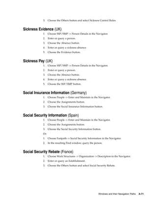 3.    Choose the Others button and select Sickness Control Rules.


Sickness Evidence (UK)
            1.    Choose SSP/SMP -> Person Details in the Navigator.
            2.    Enter or query a person.
            3.    Choose the Absence button.
            4.    Enter or query a sickness absence.
            5.    Choose the Evidence button.


Sickness Pay (UK)
            1.    Choose SSP/SMP -> Person Details in the Navigator.
            2.    Enter or query a person.
            3.    Choose the Absence button.
            4.    Enter or query a sickness absence.
            5.    Choose the SSP/SMP button.


Social Insurance Information (Germany)
            1.    Choose People -> Enter and Maintain in the Navigator.
            2.    Choose the Assignments button.
            3.    Choose the Social Insurance Information button.


Social Security Information (Spain)
            1.    Choose People -> Enter and Maintain in the Navigator.
            2.    Choose the Assignments button.
            3.    Choose the Social Security Information button.
            Or:
            1.    Choose Fastpath -> Social Security Information in the Navigator.
            2.    In the resulting Find window, query the person.


Social Security Rebate (France)
            1.    Choose Work Structures -> Organization -> Description in the Navigator.
            2.    Enter or query an Establishment.
            3.    Choose the Others button and select Social Security Rebate.




                                                              Windows and their Navigation Paths   A-71
 