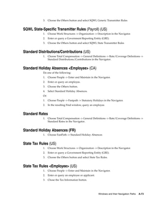 3.    Choose the Others button and select SQWL Generic Transmitter Rules


SQWL State-Specific Transmitter Rules (Payroll) (US)
            1.    Choose Work Structures -> Organization -> Description in the Navigator.
            2.    Enter or query a Government Reporting Entity (GRE).
            3.    Choose the Others button and select SQWL State Transmitter Rules


Standard Distributions/Contributions (US)
            1.    Choose Total Compensation -> General Definitions -> Rate/Coverage Definitions ->
                  Standard Distributions/Contributions in the Navigator.


Standard Holiday Absences <Employee> (CA)
            Do one of the following:
            1.    Choose People -> Enter and Maintain in the Navigator.
            2.    Enter or query an employee.
            3.    Choose the Others button.
            4.    Select Standard Holiday Absences.
            Or:
            1.    Choose People -> Fastpath -> Statutory Holidays in the Navigator.
            2.    In the resulting Find window, query an employee.


Standard Rates
            1.    Choose Total Compensation -> General Definitions -> Rate/Coverage Definitions ->
                  Standard Rates in the Navigator.


Standard Holiday Absences (FR)
            1.    Choose FastPath -> Standard Holiday Absences


State Tax Rules (US)
            1.    Choose Work Structures -> Organization -> Description in the Navigator.
            2.    Enter or query a Government Reporting Entity (GRE).
            3.    Choose the Others button and select State Tax Rules.


State Tax Rules <Employee> (US)
            1.    Choose People -> Enter and Maintain in the Navigator.
            2.    Enter or query an employee or applicant.
            3.    Chose the Tax Information button.




                                                              Windows and their Navigation Paths   A-73
 