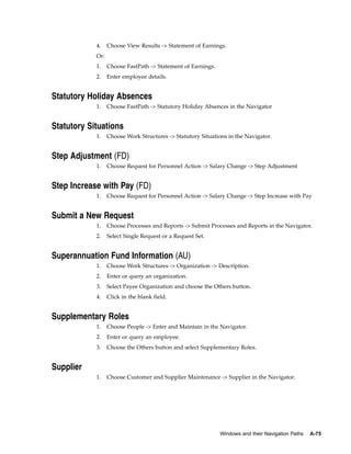 4.    Choose View Results -> Statement of Earnings.
            Or:
            1.    Choose FastPath -> Statement of Earnings.
            2.    Enter employee details.


Statutory Holiday Absences
            1.    Choose FastPath -> Statutory Holiday Absences in the Navigator


Statutory Situations
            1.    Choose Work Structures -> Statutory Situations in the Navigator.


Step Adjustment (FD)
            1.    Choose Request for Personnel Action -> Salary Change -> Step Adjustment


Step Increase with Pay (FD)
            1.    Choose Request for Personnel Action -> Salary Change -> Step Increase with Pay


Submit a New Request
            1.    Choose Processes and Reports -> Submit Processes and Reports in the Navigator.
            2.    Select Single Request or a Request Set.


Superannuation Fund Information (AU)
            1.    Choose Work Structures -> Organization -> Description.
            2.    Enter or query an organization.
            3.    Select Payee Organization and choose the Others button.
            4.    Click in the blank field.


Supplementary Roles
            1.    Choose People -> Enter and Maintain in the Navigator.
            2.    Enter or query an employee.
            3.    Choose the Others button and select Supplementary Roles.


Supplier
            1.    Choose Customer and Supplier Maintenance -> Supplier in the Navigator.




                                                              Windows and their Navigation Paths   A-75
 