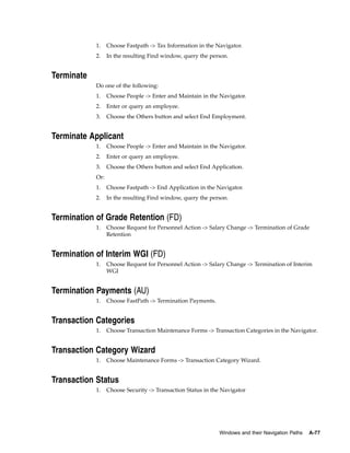 1.    Choose Fastpath -> Tax Information in the Navigator.
            2.    In the resulting Find window, query the person.


Terminate
            Do one of the following:
            1.    Choose People -> Enter and Maintain in the Navigator.
            2.    Enter or query an employee.
            3.    Choose the Others button and select End Employment.


Terminate Applicant
            1.    Choose People -> Enter and Maintain in the Navigator.
            2.    Enter or query an employee.
            3.    Choose the Others button and select End Application.
            Or:
            1.    Choose Fastpath -> End Application in the Navigator.
            2.    In the resulting Find window, query the person.


Termination of Grade Retention (FD)
            1.    Choose Request for Personnel Action -> Salary Change -> Termination of Grade
                  Retention


Termination of Interim WGI (FD)
            1.    Choose Request for Personnel Action -> Salary Change -> Termination of Interim
                  WGI


Termination Payments (AU)
            1.    Choose FastPath -> Termination Payments.


Transaction Categories
            1.    Choose Transaction Maintenance Forms -> Transaction Categories in the Navigator.


Transaction Category Wizard
            1.    Choose Maintenance Forms -> Transaction Category Wizard.


Transaction Status
            1.    Choose Security -> Transaction Status in the Navigator




                                                             Windows and their Navigation Paths   A-77
 