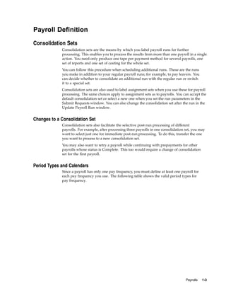 Payroll Definition

Consolidation Sets
             Consolidation sets are the means by which you label payroll runs for further
             processing. This enables you to process the results from more than one payroll in a single
             action. You need only produce one tape per payment method for several payrolls, one
             set of reports and one set of costing for the whole set.
             You can follow this procedure when scheduling additional runs. These are the runs
             you make in addition to your regular payroll runs; for example, to pay leavers. You
             can decide whether to consolidate an additional run with the regular run or switch
             it to a special set.
             Consolidation sets are also used to label assignment sets when you use these for payroll
             processing. The same choices apply to assignment sets as to payrolls. You can accept the
             default consolidation set or select a new one when you set the run parameters in the
             Submit Requests window. You can also change the consolidation set after the run in the
             Update Payroll Run window.


Changes to a Consolidation Set
             Consolidation sets also facilitate the selective post-run processing of different
             payrolls. For example, after processing three payrolls in one consolidation set, you may
             want to select just one for immediate post-run processing. To do this, transfer the one
             you want to process to a new consolidation set.
             You may also want to retry a payroll while continuing with prepayments for other
             payrolls whose status is Complete. This too would require a change of consolidation
             set for the first payroll.


Period Types and Calendars
             Since a payroll has only one pay frequency, you must define at least one payroll for
             each pay frequency you use. The following table shows the valid period types for
             pay frequency.




                                                                                          Payrolls   1-3
 