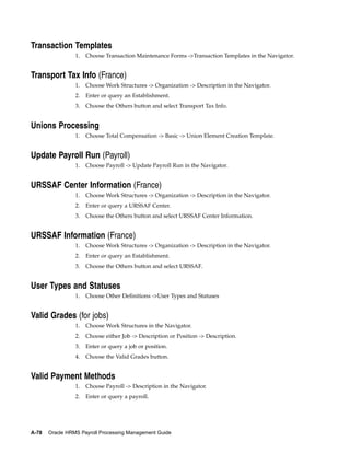 Transaction Templates
                 1.   Choose Transaction Maintenance Forms ->Transaction Templates in the Navigator.


Transport Tax Info (France)
                 1.   Choose Work Structures -> Organization -> Description in the Navigator.
                 2.   Enter or query an Establishment.
                 3.   Choose the Others button and select Transport Tax Info.


Unions Processing
                 1.   Choose Total Compensation -> Basic -> Union Element Creation Template.


Update Payroll Run (Payroll)
                 1.   Choose Payroll -> Update Payroll Run in the Navigator.


URSSAF Center Information (France)
                 1.   Choose Work Structures -> Organization -> Description in the Navigator.
                 2.   Enter or query a URSSAF Center.
                 3.   Choose the Others button and select URSSAF Center Information.


URSSAF Information (France)
                 1.   Choose Work Structures -> Organization -> Description in the Navigator.
                 2.   Enter or query an Establishment.
                 3.   Choose the Others button and select URSSAF.


User Types and Statuses
                 1.   Choose Other Definitions ->User Types and Statuses


Valid Grades (for jobs)
                 1.   Choose Work Structures in the Navigator.
                 2.   Choose either Job -> Description or Position -> Description.
                 3.   Enter or query a job or position.
                 4.   Choose the Valid Grades button.


Valid Payment Methods
                 1.   Choose Payroll -> Description in the Navigator.
                 2.   Enter or query a payroll.




A-78   Oracle HRMS Payroll Processing Management Guide
 