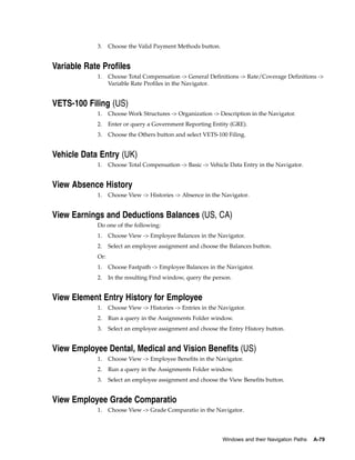 3.    Choose the Valid Payment Methods button.


Variable Rate Profiles
            1.    Choose Total Compensation -> General Definitions -> Rate/Coverage Definitions ->
                  Variable Rate Profiles in the Navigator.


VETS-100 Filing (US)
            1.    Choose Work Structures -> Organization -> Description in the Navigator.
            2.    Enter or query a Government Reporting Entity (GRE).
            3.    Choose the Others button and select VETS-100 Filing.


Vehicle Data Entry (UK)
            1.    Choose Total Compensation -> Basic -> Vehicle Data Entry in the Navigator.


View Absence History
            1.    Choose View -> Histories -> Absence in the Navigator.


View Earnings and Deductions Balances (US, CA)
            Do one of the following:
            1.    Choose View -> Employee Balances in the Navigator.
            2.    Select an employee assignment and choose the Balances button.
            Or:
            1.    Choose Fastpath -> Employee Balances in the Navigator.
            2.    In the resulting Find window, query the person.


View Element Entry History for Employee
            1.    Choose View -> Histories -> Entries in the Navigator.
            2.    Run a query in the Assignments Folder window.
            3.    Select an employee assignment and choose the Entry History button.


View Employee Dental, Medical and Vision Benefits (US)
            1.    Choose View -> Employee Benefits in the Navigator.
            2.    Run a query in the Assignments Folder window.
            3.    Select an employee assignment and choose the View Benefits button.


View Employee Grade Comparatio
            1.    Choose View -> Grade Comparatio in the Navigator.




                                                              Windows and their Navigation Paths   A-79
 