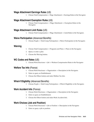 Wage Attachment Earnings Rules (US)
             1.   Choose Total Compensation -> Wage Attachment -> Earnings Rules in the Navigator.


Wage Attachment Exemption Rules (US)
             1.   Choose Total Compensation -> Wage Attachment -> Exemption Rules in the
                  Navigator.


Wage Attachment Limit Rules (US)
             1.   Choose Total Compensation -> Wage Attachment -> Limit Rules in the Navigator.


Waive Participation (Advanced Benefits)
             1.   Choose People -> Total Comp Participation -> Waive Participation in the Navigator.


Waiving
             1.   Choose Total Compensation -> Programs and Plans -> Plans in the Navigator.
             2.   Query or enter a plan.
             3.   Choose the Waiving button.


WC Codes and Rates (US)
             1.   Choose Work Structures -> Job -> Workers Compensation Rates in the Navigator


Welfare Tax Info (France)
             1.   Choose Work Structures -> Organization -> Description in the Navigator.
             2.   Enter or query an Establishment.
             3.   Choose the Others button and select Welfare Tax Info.


What-if Eligibility (Advanced Benefits)
             1.   Choose People -> Total Comp Participation -> What-if Eligibility in the Navigator.


Work Accident Info (France)
             1.   Choose Work Structures -> Organization -> Description in the Navigator.
             2.   Enter or query an Establishment.
             3.   Choose the Others button and select Work Accident Info.


Work Choices (Job and Position)
             1.   Choose Work Structures -> Job or Position -> Description in the Navigator.
             2.   Enter or query a job or position.




                                                              Windows and their Navigation Paths   A-81
 