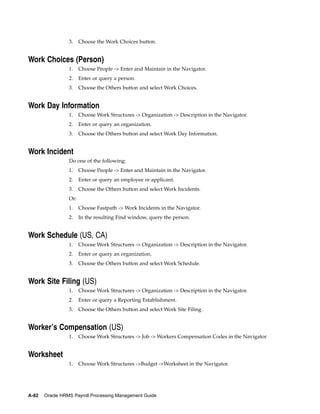 3.    Choose the Work Choices button.


Work Choices (Person)
                 1.    Choose People -> Enter and Maintain in the Navigator.
                 2.    Enter or query a person.
                 3.    Choose the Others button and select Work Choices.


Work Day Information
                 1.    Choose Work Structures -> Organization -> Description in the Navigator.
                 2.    Enter or query an organization.
                 3.    Choose the Others button and select Work Day Information.


Work Incident
                 Do one of the following:
                 1.    Choose People -> Enter and Maintain in the Navigator.
                 2.    Enter or query an employee or applicant.
                 3.    Choose the Others button and select Work Incidents.
                 Or:
                 1.    Choose Fastpath -> Work Incidents in the Navigator.
                 2.    In the resulting Find window, query the person.


Work Schedule (US, CA)
                 1.    Choose Work Structures -> Organization -> Description in the Navigator.
                 2.    Enter or query an organization.
                 3.    Choose the Others button and select Work Schedule.


Work Site Filing (US)
                 1.    Choose Work Structures -> Organization -> Description in the Navigator.
                 2.    Enter or query a Reporting Establishment.
                 3.    Choose the Others button and select Work Site Filing.


Worker’s Compensation (US)
                 1.    Choose Work Structures -> Job -> Workers Compensation Codes in the Navigator


Worksheet
                 1.    Choose Work Structures ->Budget ->Worksheet in the Navigator.




A-82   Oracle HRMS Payroll Processing Management Guide
 