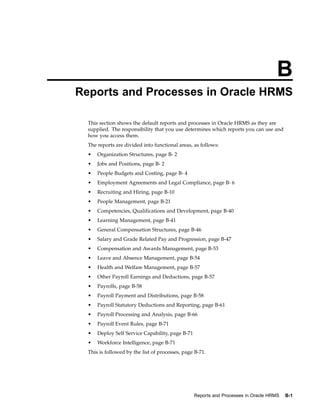 B
Reports and Processes in Oracle HRMS

  This section shows the default reports and processes in Oracle HRMS as they are
  supplied. The responsibility that you use determines which reports you can use and
  how you access them.
  The reports are divided into functional areas, as follows:
  •   Organization Structures, page B- 2
  •   Jobs and Positions, page B- 2
  •   People Budgets and Costing, page B- 4
  •   Employment Agreements and Legal Compliance, page B- 6
  •   Recruiting and Hiring, page B-10
  •   People Management, page B-21
  •   Competencies, Qualifications and Development, page B-40
  •   Learning Management, page B-41
  •   General Compensation Structures, page B-46
  •   Salary and Grade Related Pay and Progression, page B-47
  •   Compensation and Awards Management, page B-53
  •   Leave and Absence Management, page B-54
  •   Health and Welfare Management, page B-57
  •   Other Payroll Earnings and Deductions, page B-57
  •   Payrolls, page B-58
  •   Payroll Payment and Distributions, page B-58
  •   Payroll Statutory Deductions and Reporting, page B-61
  •   Payroll Processing and Analysis, page B-66
  •   Payroll Event Rules, page B-71
  •   Deploy Self Service Capability, page B-71
  •   Workforce Intelligence, page B-71
  This is followed by the list of processes, page B-71.




                                                  Reports and Processes in Oracle HRMS   B-1
 