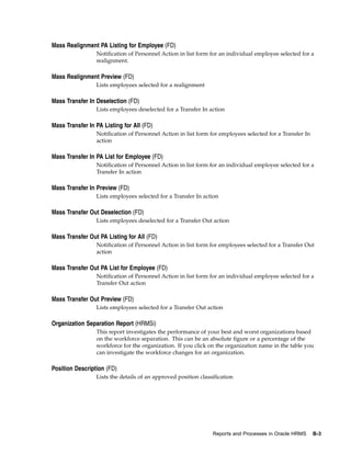 Mass Realignment PA Listing for Employee (FD)
                 Notification of Personnel Action in list form for an individual employee selected for a
                 realignment.

Mass Realignment Preview (FD)
                 Lists employees selected for a realignment

Mass Transfer In Deselection (FD)
                 Lists employees deselected for a Transfer In action

Mass Transfer In PA Listing for All (FD)
                 Notification of Personnel Action in list form for employees selected for a Transfer In
                 action

Mass Transfer In PA List for Employee (FD)
                 Notification of Personnel Action in list form for an individual employee selected for a
                 Transfer In action

Mass Transfer In Preview (FD)
                 Lists employees selected for a Transfer In action

Mass Transfer Out Deselection (FD)
                 Lists employees deselected for a Transfer Out action

Mass Transfer Out PA Listing for All (FD)
                 Notification of Personnel Action in list form for employees selected for a Transfer Out
                 action

Mass Transfer Out PA List for Employee (FD)
                 Notification of Personnel Action in list form for an individual employee selected for a
                 Transfer Out action

Mass Transfer Out Preview (FD)
                 Lists employees selected for a Transfer Out action

Organization Separation Report (HRMSi)
                 This report investigates the performance of your best and worst organizations based
                 on the workforce separation. This can be an absolute figure or a percentage of the
                 workforce for the organization. If you click on the organization name in the table you
                 can investigate the workforce changes for an organization.

Position Description (FD)
                 Lists the details of an approved position classification




                                                                Reports and Processes in Oracle HRMS      B-3
 