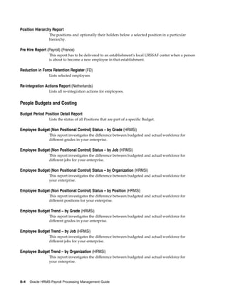 Position Hierarchy Report
                  The positions and optionally their holders below a selected position in a particular
                  hierarchy.

Pre Hire Report (Payroll) (France)
                  This report has to be delivered to an establishment’s local URSSAF center when a person
                  is about to become a new employee in that establishment.

Reduction in Force Retention Register (FD)
                  Lists selected employees

Re-integration Actions Report (Netherlands)
                  Lists all re-integration actions for employees.


People Budgets and Costing

Budget Period Position Detail Report
                  Lists the status of all Positions that are part of a specific Budget.

Employee Budget (Non Positional Control) Status – by Grade (HRMSi)
                  This report investigates the difference between budgeted and actual workforce for
                  different grades in your enterprise.

Employee Budget (Non Positional Control) Status – by Job (HRMSi)
                  This report investigates the difference between budgeted and actual workforce for
                  different jobs for your enterprise.

Employee Budget (Non Positional Control) Status – by Organization (HRMSi)
                  This report investigates the difference between budgeted and actual workforce for
                  your enterprise.

Employee Budget (Non Positional Control) Status – by Position (HRMSi)
                  This report investigates the difference between budgeted and actual workforce for
                  different positions for your enterprise.

Employee Budget Trend – by Grade (HRMSi)
                  This report investigates the difference between budgeted and actual workforce for
                  different grades in your enterprise.

Employee Budget Trend – by Job (HRMSi)
                  This report investigates the difference between budgeted and actual workforce for
                  different jobs for your enterprise.

Employee Budget Trend – by Organization (HRMSi)
                  This report investigates the difference between budgeted and actual workforce for
                  your enterprise.




B-4   Oracle HRMS Payroll Processing Management Guide
 
