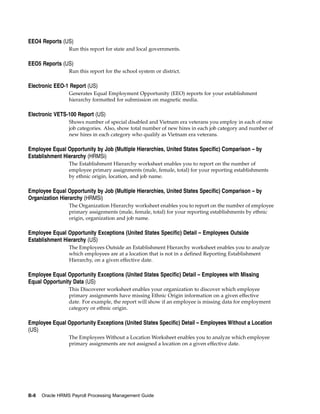 EEO4 Reports (US)
                 Run this report for state and local governments.

EEO5 Reports (US)
                 Run this report for the school system or district.

Electronic EEO-1 Report (US)
                 Generates Equal Employment Opportunity (EEO) reports for your establishment
                 hierarchy formatted for submission on magnetic media.

Electronic VETS-100 Report (US)
                 Shows number of special disabled and Vietnam era veterans you employ in each of nine
                 job categories. Also, show total number of new hires in each job category and number of
                 new hires in each category who qualify as Vietnam era veterans.

Employee Equal Opportunity by Job (Multiple Hierarchies, United States Specific) Comparison – by
Establishment Hierarchy (HRMSi)
                 The Establishment Hierarchy worksheet enables you to report on the number of
                 employee primary assignments (male, female, total) for your reporting establishments
                 by ethnic origin, location, and job name.

Employee Equal Opportunity by Job (Multiple Hierarchies, United States Specific) Comparison – by
Organization Hierarchy (HRMSi)
                 The Organization Hierarchy worksheet enables you to report on the number of employee
                 primary assignments (male, female, total) for your reporting establishments by ethnic
                 origin, organization and job name.

Employee Equal Opportunity Exceptions (United States Specific) Detail – Employees Outside
Establishment Hierarchy (US)
                 The Employees Outside an Establishment Hierarchy worksheet enables you to analyze
                 which employees are at a location that is not in a defined Reporting Establishment
                 Hierarchy, on a given effective date.

Employee Equal Opportunity Exceptions (United States Specific) Detail – Employees with Missing
Equal Opportunity Data (US)
                 This Discoverer worksheet enables your organization to discover which employee
                 primary assignments have missing Ethnic Origin information on a given effective
                 date. For example, the report will show if an employee is missing data for employment
                 category or ethnic origin.

Employee Equal Opportunity Exceptions (United States Specific) Detail – Employees Without a Location
(US)
                 The Employees Without a Location Worksheet enables you to analyze which employee
                 primary assignments are not assigned a location on a given effective date.




B-8   Oracle HRMS Payroll Processing Management Guide
 