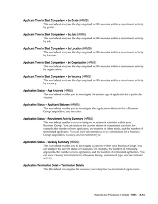 Applicant Time to Start Comparison – by Grade (HRMSi)
                 This worksheet analyses the days required to fill vacancies within a recruitment activity
                 by grade.

Applicant Time to Start Comparison – by Job (HRMSi)
                 This worksheet analyses the days required to fill vacancies within a recruitment activity
                 by job.

Applicant Time to Start Comparison – by Location (HRMSi)
                 This worksheet analyses the days required to fill vacancies within a recruitment activity
                 by location.

Applicant Time to Start Comparison – by Organization (HRMSi)
                 This worksheet analyses the days required to fill vacancies within a recruitment activity
                 by organization.

Applicant Time to Start Comparison – by Vacancy (HRMSi)
                 This worksheet analyses the days required to fill vacancies within a recruitment activity
                 by vacancy.

Application Status – Age Analysis (HRMSi)
                 This worksheet enables you to investigate the current age of applicants for a particular
                 vacancy.

Application Status – Applicant Statuses (HRMSi)
                 This worksheet enables you to investigate the applications that exist for a Business
                 Group, requisition, and recruiter.

Application Status – Recruitment Activity Summary (HRMSi)
                 This worksheet enables you to investigate recruitment activities within your
                 Business Group. You can analyze the current status of recruitment activities, for
                 example, the number of new applicants, the number of offers made, and the number of
                 terminated applicants. You can view recruitment activity information for a Business
                 Group, requisition, vacancy, and recruitment type.

Application Status – Vacancy Summary (HRMSi)
                 This worksheet enables you to investigate vacancies within your Business Group. You
                 can analyze the current status of vacancies, for example, the number of remaining
                 applicants, the number of new applicants, and the number of terminated applicants. You
                 can view vacancy information for a Business Group, recruitment type, and recruitment
                 activity.

Application Termination Detail – Termination Details
                 This Worksheet investigates the reasons your enterprise has terminated applications.




                                                              Reports and Processes in Oracle HRMS      B-13
 