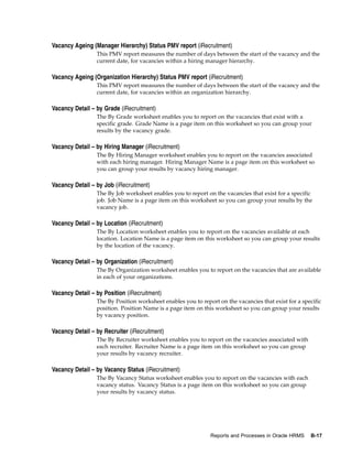 Vacancy Ageing (Manager Hierarchy) Status PMV report (iRecruitment)
                 This PMV report measures the number of days between the start of the vacancy and the
                 current date, for vacancies within a hiring manager hierarchy.

Vacancy Ageing (Organization Hierarchy) Status PMV report (iRecruitment)
                 This PMV report measures the number of days between the start of the vacancy and the
                 current date, for vacancies within an organization hierarchy.

Vacancy Detail – by Grade (iRecruitment)
                 The By Grade worksheet enables you to report on the vacancies that exist with a
                 specific grade. Grade Name is a page item on this worksheet so you can group your
                 results by the vacancy grade.

Vacancy Detail – by Hiring Manager (iRecruitment)
                 The By Hiring Manager worksheet enables you to report on the vacancies associated
                 with each hiring manager. Hiring Manager Name is a page item on this worksheet so
                 you can group your results by vacancy hiring manager.

Vacancy Detail – by Job (iRecruitment)
                 The By Job worksheet enables you to report on the vacancies that exist for a specific
                 job. Job Name is a page item on this worksheet so you can group your results by the
                 vacancy job.

Vacancy Detail – by Location (iRecruitment)
                 The By Location worksheet enables you to report on the vacancies available at each
                 location. Location Name is a page item on this worksheet so you can group your results
                 by the location of the vacancy.

Vacancy Detail – by Organization (iRecruitment)
                 The By Organization worksheet enables you to report on the vacancies that are available
                 in each of your organizations.

Vacancy Detail – by Position (iRecruitment)
                 The By Position worksheet enables you to report on the vacancies that exist for a specific
                 position. Position Name is a page item on this worksheet so you can group your results
                 by vacancy position.

Vacancy Detail – by Recruiter (iRecruitment)
                 The By Recruiter worksheet enables you to report on the vacancies associated with
                 each recruiter. Recruiter Name is a page item on this worksheet so you can group
                 your results by vacancy recruiter.

Vacancy Detail – by Vacancy Status (iRecruitment)
                 The By Vacancy Status worksheet enables you to report on the vacancies with each
                 vacancy status. Vacancy Status is a page item on this worksheet so you can group
                 your results by vacancy status.




                                                              Reports and Processes in Oracle HRMS    B-17
 