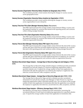 Vacancy Success (Organization Hierarchy) Status Analytics by Geography Area (HRMSi)
                 This worksheet provides a trend analysis showing the changes in vacancy success
                 across geographical areas.

Vacancy Success (Organization Hierarchy) Status Analytics by Organization (HRMSi)
                 This worksheet provides a trend analysis showing the changes in vacancy success
                 across organizations in your enterprise.

Vacancy Time from Fill to Start (Manager Hierarchy) Status (iRecruitment)
                 This PMV report measures the average number of days between filling a vacancy and
                 the employee starting, for vacancies that started in the reporting period, and vacancies
                 within a hiring manager hierarchy.

Vacancy Time from Fill to Start (Organization Hierarchy) Status (iRecruitment)
                 This PMV report measures the average number of days between filling a vacancy and
                 the employee starting, for vacancies that started in the reporting period, and vacancies
                 within an organization hierarchy.

Vacancy Time to Start (Manager Hierarchy) Status PMV report (iRecruitment)
                 This PMV report measures the average number of days between the start of the vacancy
                 and the date upon which the successful applicant becomes an employee, for vacancies
                 that start in the reporting period, and vacancies within a hiring manager hierarchy.

Vacancy Time to Start (Organization Hierarchy) Status PMV report (iRecruitment)
                 This PMV report measures the average number of days between the start of the vacancy
                 and the date upon which the successful applicant becomes an employee, for vacancies
                 that start in the reporting period, and vacancies within an organization hierarchy.

Workforce Recruitment Stage Analysis – Average Days to Recruit by Stage and Job Category (HRMSi,
EDW)
                 The Average Days to Recruit by Stage and Job Category worksheet provides recruitment
                 information for each job category in a top-level employing organization within a
                 specified calendar year. It reports the average number of days from application to
                 termination (the date the application was ended by the employer or applicant), first
                 interview, second interview, offer, acceptance, and hire.

Workforce Recruitment Stage Analysis – Average Days to Recruit by Stage and Job (HRMSi, EDW)
                 The Average Days to Recruit by Stage and Job worksheet provides recruitment
                 information for each job (for example, Line Manager or Sales Person) in a top-level
                 employing organization within a specified calendar year. You can report on the average
                 number of days from application to termination (the date the application was ended by
                 the employer or applicant), first interview, second interview, offer, acceptance, and hire.

Workforce Recruitment Stage Analysis – Efficiency (Average Days) (HRMSi, EDW)
                 The Efficiency (Average Days) worksheet provides information concerning the
                 recruitment efficiency of each top-level employing organization for a specified calendar
                 year. It reports the average number of days from application to termination (the




                                                               Reports and Processes in Oracle HRMS     B-19
 