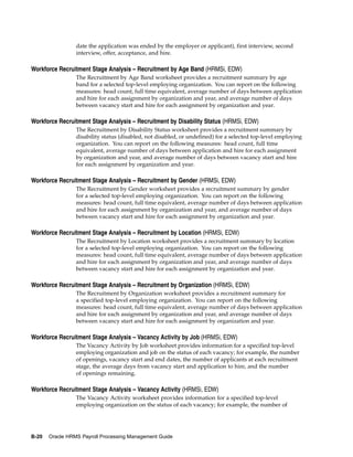 date the application was ended by the employer or applicant), first interview, second
                 interview, offer, acceptance, and hire.

Workforce Recruitment Stage Analysis – Recruitment by Age Band (HRMSi, EDW)
                 The Recruitment by Age Band worksheet provides a recruitment summary by age
                 band for a selected top-level employing organization. You can report on the following
                 measures: head count, full time equivalent, average number of days between application
                 and hire for each assignment by organization and year, and average number of days
                 between vacancy start and hire for each assignment by organization and year.

Workforce Recruitment Stage Analysis – Recruitment by Disability Status (HRMSi, EDW)
                 The Recruitment by Disability Status worksheet provides a recruitment summary by
                 disability status (disabled, not disabled, or undefined) for a selected top-level employing
                 organization. You can report on the following measures: head count, full time
                 equivalent, average number of days between application and hire for each assignment
                 by organization and year, and average number of days between vacancy start and hire
                 for each assignment by organization and year.

Workforce Recruitment Stage Analysis – Recruitment by Gender (HRMSi, EDW)
                 The Recruitment by Gender worksheet provides a recruitment summary by gender
                 for a selected top-level employing organization. You can report on the following
                 measures: head count, full time equivalent, average number of days between application
                 and hire for each assignment by organization and year, and average number of days
                 between vacancy start and hire for each assignment by organization and year.

Workforce Recruitment Stage Analysis – Recruitment by Location (HRMSi, EDW)
                 The Recruitment by Location worksheet provides a recruitment summary by location
                 for a selected top-level employing organization. You can report on the following
                 measures: head count, full time equivalent, average number of days between application
                 and hire for each assignment by organization and year, and average number of days
                 between vacancy start and hire for each assignment by organization and year.

Workforce Recruitment Stage Analysis – Recruitment by Organization (HRMSi, EDW)
                 The Recruitment by Organization worksheet provides a recruitment summary for
                 a specified top-level employing organization. You can report on the following
                 measures: head count, full time equivalent, average number of days between application
                 and hire for each assignment by organization and year, and average number of days
                 between vacancy start and hire for each assignment by organization and year.

Workforce Recruitment Stage Analysis – Vacancy Activity by Job (HRMSi, EDW)
                 The Vacancy Activity by Job worksheet provides information for a specified top-level
                 employing organization and job on the status of each vacancy; for example, the number
                 of openings, vacancy start and end dates, the number of applicants at each recruitment
                 stage, the average days from vacancy start and application to hire, and the number
                 of openings remaining.

Workforce Recruitment Stage Analysis – Vacancy Activity (HRMSi, EDW)
                 The Vacancy Activity worksheet provides information for a specified top-level
                 employing organization on the status of each vacancy; for example, the number of




B-20   Oracle HRMS Payroll Processing Management Guide
 