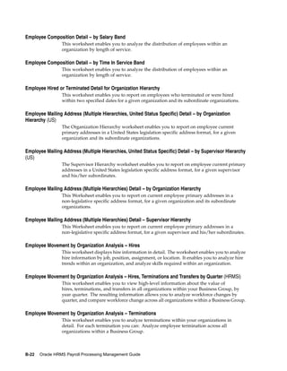 Employee Composition Detail – by Salary Band
                 This worksheet enables you to analyze the distribution of employees within an
                 organization by length of service.

Employee Composition Detail – by Time In Service Band
                 This worksheet enables you to analyze the distribution of employees within an
                 organization by length of service.

Employee Hired or Terminated Detail for Organization Hierarchy
                 This worksheet enables you to report on employees who terminated or were hired
                 within two specified dates for a given organization and its subordinate organizations.

Employee Mailing Address (Multiple Hierarchies, United Status Specific) Detail – by Organization
Hierarchy (US)
                 The Organization Hierarchy worksheet enables you to report on employee current
                 primary addresses in a United States legislation specific address format, for a given
                 organization and its subordinate organizations.

Employee Mailing Address (Multiple Hierarchies, United Status Specific) Detail – by Supervisor Hierarchy
(US)
                 The Supervisor Hierarchy worksheet enables you to report on employee current primary
                 addresses in a United States legislation specific address format, for a given supervisor
                 and his/her subordinates.

Employee Mailing Address (Multiple Hierarchies) Detail – by Organization Hierarchy
                 This Worksheet enables you to report on current employee primary addresses in a
                 non-legislative specific address format, for a given organization and its subordinate
                 organizations.

Employee Mailing Address (Multiple Hierarchies) Detail – Supervisor Hierarchy
                 This Worksheet enables you to report on current employee primary addresses in a
                 non-legislative specific address format, for a given supervisor and his/her subordinates.

Employee Movement by Organization Analysis – Hires
                 This worksheet displays hire information in detail. The worksheet enables you to analyze
                 hire information by job, position, assignment, or location. It enables you to analyze hire
                 trends within an organization, and analyze skills required within an organization.

Employee Movement by Organization Analysis – Hires, Terminations and Transfers by Quarter (HRMSi)
                 This worksheet enables you to view high-level information about the value of
                 hires, terminations, and transfers in all organizations within your Business Group, by
                 year quarter. The resulting information allows you to analyze workforce changes by
                 quarter, and compare workforce change across all organizations within a Business Group.

Employee Movement by Organization Analysis – Terminations
                 This worksheet enables you to analyze terminations within your organizations in
                 detail. For each termination you can: Analyze employee termination across all
                 organizations within a Business Group.



B-22   Oracle HRMS Payroll Processing Management Guide
 