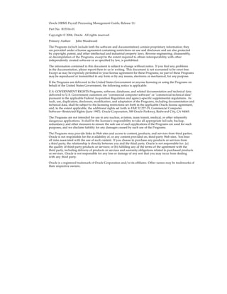 Oracle HRMS Payroll Processing Management Guide, Release 11i

Part No. B15516-01

Copyright © 2004, Oracle. All rights reserved.

Primary Author:      John Woodward

The Programs (which include both the software and documentation) contain proprietary information; they
are provided under a license agreement containing restrictions on use and disclosure and are also protected
by copyright, patent, and other intellectual and industrial property laws. Reverse engineering, disassembly,
or decompilation of the Programs, except to the extent required to obtain interoperability with other
independently created software or as specified by law, is prohibited.

The information contained in this document is subject to change without notice. If you find any problems
in the documentation, please report them to us in writing. This document is not warranted to be error-free.
Except as may be expressly permitted in your license agreement for these Programs, no part of these Programs
may be reproduced or transmitted in any form or by any means, electronic or mechanical, for any purpose.

If the Programs are delivered to the United States Government or anyone licensing or using the Programs on
behalf of the United States Government, the following notice is applicable:

U.S. GOVERNMENT RIGHTS Programs, software, databases, and related documentation and technical data
delivered to U.S. Government customers are "commercial computer software" or "commercial technical data"
pursuant to the applicable Federal Acquisition Regulation and agency-specific supplemental regulations. As
such, use, duplication, disclosure, modification, and adaptation of the Programs, including documentation and
technical data, shall be subject to the licensing restrictions set forth in the applicable Oracle license agreement,
and, to the extent applicable, the additional rights set forth in FAR 52.227-19, Commercial Computer
Software--Restricted Rights (June 1987). Oracle Corporation, 500 Oracle Parkway, Redwood City, CA 94065.

The Programs are not intended for use in any nuclear, aviation, mass transit, medical, or other inherently
dangerous applications. It shall be the licensee's responsibility to take all appropriate fail-safe, backup,
redundancy and other measures to ensure the safe use of such applications if the Programs are used for such
purposes, and we disclaim liability for any damages caused by such use of the Programs.

The Programs may provide links to Web sites and access to content, products, and services from third parties.
Oracle is not responsible for the availability of, or any content provided on, third-party Web sites. You bear
all risks associated with the use of such content. If you choose to purchase any products or services from
a third party, the relationship is directly between you and the third party. Oracle is not responsible for: (a)
the quality of third-party products or services; or (b) fulfilling any of the terms of the agreement with the
third party, including delivery of products or services and warranty obligations related to purchased products
or services. Oracle is not responsible for any loss or damage of any sort that you may incur from dealing
with any third party.

Oracle is a registered trademark of Oracle Corporation and/or its affiliates. Other names may be trademarks of
their respective owners.
 