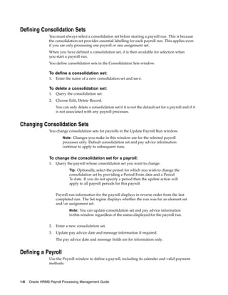 Defining Consolidation Sets
                 You must always select a consolidation set before starting a payroll run. This is because
                 the consolidation set provides essential labelling for each payroll run. This applies even
                 if you are only processing one payroll or one assignment set.
                 When you have defined a consolidation set, it is then available for selection when
                 you start a payroll run.
                 You define consolidation sets in the Consolidation Sets window.

                 To define a consolidation set:
                 1.   Enter the name of a new consolidation set and save.

                 To delete a consolidation set:
                 1.   Query the consolidation set.
                 2.   Choose Edit, Delete Record.
                      You can only delete a consolidation set if it is not the default set for a payroll and if it
                      is not associated with any payroll processes.


Changing Consolidation Sets
                 You change consolidation sets for payrolls in the Update Payroll Run window.
                          Note: Changes you make in this window are for the selected payroll
                          processes only. Default consolidation set and pay advice information
                          continue to apply to subsequent runs.


                 To change the consolidation set for a payroll:
                 1.   Query the payroll whose consolidation set you want to change.
                              Tip: Optionally, select the period for which you wish to change the
                              consolidation set by providing a Period From date and a Period
                              To date. If you do not specify a period then the update action will
                              apply to all payroll periods for this payroll


                      Payroll run information for the payroll displays in reverse order from the last
                      completed run. The Set region displays whether the run was for an element set
                      and/or assignment set.
                              Note: You can update consolidation set and pay advice information
                              in this window regardless of the status displayed for the payroll run.


                 2.   Enter a new consolidation set.
                 3.   Update pay advice date and message information if required.
                      The pay advice date and message fields are for information only.


Defining a Payroll
                 Use the Payroll window to define a payroll, including its calendar and valid payment
                 methods.



1-6   Oracle HRMS Payroll Processing Management Guide
 
