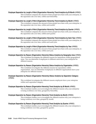 Employee Separation by Length of Work (Organization Hierarchy) Trend Analytics by Bi Month (HRMSi)
                 This worksheet compares the amount of time people have been with your enterprise, to
                 the separation rate over time, within each bimonthly.

Employee Separation by Length of Work (Organization Hierarchy) Trend Analytics by Month (HRMSi)
                 This worksheet compares the amount of time people have been with your enterprise, to
                 the separation rate over time, within each month.

Employee Separation by Length of Work (Organization Hierarchy) Trend Analytics by Quarter (HRMSi)
                 This worksheet compares the amount of time people have been with your enterprise, to
                 the separation rate over time, within each quarter.

Employee Separation by Length of Work (Organization Hierarchy) Trend Analytics by Semi Year (HRMSi)
                 This worksheet compares the amount of time people have been with your enterprise, to
                 the separation rate over time, within each semi-year.

Employee Separation by Length of Work (Organization Hierarchy) Trend Analytics by Year (HRMSi)
                 This worksheet compares the amount of time people have been with your enterprise, to
                 the separation rate over time, within each year.

Employee Separation by Reason (Organization Hierarchy) Status Analytics by Geography Area (HRMSi)
                 This worksheet investigates the different reasons for separations within geographical
                 areas. You can determine if employees in different areas leave your enterprise for
                 different reasons.

Employee Separation by Reason (Organization Hierarchy) Status Analytics by Organization (HRMSi)
                 This worksheet investigates the different reasons for separations within
                 organizations. You can determine if employees in different organizations leave your
                 enterprise for different reasons.

Employee Separation by Reason (Organization Hierarchy) Status Analytics by Separation Category
(HRMSi)
                 This worksheet investigates the different reasons employees leave your enterprise
                 within each separation category.

Employee Separation by Reason (Organization Hierarchy) Trend Analytics by Bi Month (HRMSi)
                 This worksheet enables you to investigate the different reasons why your enterprise
                 is losing workforce over time, grouped by bimonthly.

Employee Separation by Reason (Organization Hierarchy) Trend Analytics by Month (HRMSi)
                 This worksheet enables you to investigate the different reasons why your enterprise is
                 losing workforce over time, grouped by month.

Employee Separation by Reason (Organization Hierarchy) Trend Analytics by Quarter (HRMSi)
                 This worksheet enables you to investigate the different reasons why your enterprise is
                 losing workforce over time, grouped by quarter.




B-26   Oracle HRMS Payroll Processing Management Guide
 
