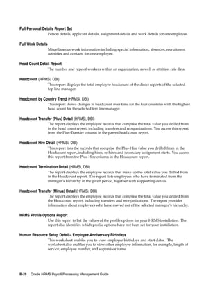 Full Personal Details Report Set
                    Person details, applicant details, assignment details and work details for one employee.

Full Work Details
                    Miscellaneous work information including special information, absences, recruitment
                    activities and contacts for one employee.

Head Count Detail Report
                    The number and type of workers within an organization, as well as attrition rate data.

Headcount (HRMSi, DBI)
                    This report displays the total employee headcount of the direct reports of the selected
                    top line manager.

Headcount by Country Trend (HRMSi, DBI)
                    This report shows changes in headcount over time for the four countries with the highest
                    head count for the selected top line manager.

Headcount Transfer (Plus) Detail (HRMSi, DBI)
                    The report displays the employee records that comprise the total value you drilled from
                    in the head count report, including transfers and reorganizations. You access this report
                    from the Plus-Transfer column in the parent head count report.

Headcount Hire Detail (HRMSi, DBI)
                    This report lists the records that comprise the Plus-Hire value you drilled from in the
                    Headcount report, including hires, re-hires and secondary assignment starts. You access
                    this report from the Plus-Hire column in the Headcount report.

Headcount Termination Detail (HRMSi, DBI)
                    The report displays the employee records that make up the total value you drilled from
                    in the Headcount report. The report lists employees who have terminated from the
                    manager’s hierarchy in the given period, together with supporting details.

Headcount Transfer (Minus) Detail (HRMSi, DBI)
                    The report displays the employee records that comprise the total value you drilled from
                    the Headcount report, including transfers and reorganizations. The report provides
                    information about employees who have moved out of the selected manager’s hierarchy.

HRMS Profile Options Report
                    Use this report to list the values of the profile options for your HRMS installation. The
                    report also identifies which profile options have not been set for your installation.

Human Resource Setup Detail – Employee Anniversary Birthdays
                    This worksheet enables you to view employee birthdays and start dates. The
                    worksheet also enables you to view other employee information, for example, length of
                    service, employee number, and supervisor name.




B-28   Oracle HRMS Payroll Processing Management Guide
 