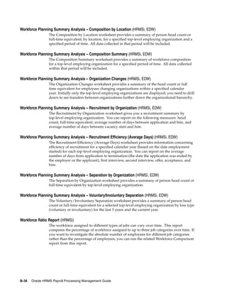 Workforce Planning Summary Analysis – Composition by Location (HRMSi, EDW)
                 The Composition by Location worksheet provides a summary of person head count or
                 full-time equivalent, by location, for a specified top-level employing organization and a
                 specified period of time. All data collected in that period will be included.

Workforce Planning Summary Analysis – Composition Summary (HRMSi, EDW)
                 The Composition Summary worksheet provides a summary of workforce composition
                 for a top-level employing organization for a specified period of time. All data collected
                 within that period will be included.

Workforce Planning Summary Analysis – Organization Changes (HRMSi, EDW)
                 The Organization Changes worksheet provides a summary of the head count or full
                 time equivalent for employees changing organizations within a specified calendar
                 year. Initially only the top-level employing organizations are displayed; you need to drill
                 down to see transfers between organizations further down the organizational hierarchy.

Workforce Planning Summary Analysis – Recruitment by Organization (HRMSi, EDW)
                 The Recruitment by Organization worksheet gives you a recruitment summary by
                 top-level employing organization. You can report on the following measures: head
                 count, full-time equivalent, average number of days between application and hire, and
                 average number of days between vacancy start and hire.

Workforce Planning Summary Analysis – Recruitment Efficiency (Average Days) (HRMSi, EDW)
                 The Recruitment Efficiency (Average Days) worksheet provides information concerning
                 efficiency of recruitment for a specified calendar year (based on the date employment
                 started) for each top-level employing organization. You can report on the average
                 number of days from application to termination (the date the application was ended by
                 the employer or the applicant), first interview, second interview, offer, acceptance, and
                 hire.

Workforce Planning Summary Analysis – Separation by Organization (HRMSi, EDW)
                 The Separation by Organization worksheet provides a summary of person head count or
                 full-time equivalent by top-level employing organization.

Workforce Planning Summary Analysis – Voluntary/Involuntary Separation (HRMSi, EDW)
                 The Voluntary/Involuntary Separation worksheet provides a summary of person head
                 count or full-time equivalent for a selected top-level employing organization by loss type
                 (voluntary or involuntary) for the last 3 years and the current year.

Workforce Ratio Report (HRMSi)
                 The workforce assigned to different types of jobs can vary over time. This report
                 compares the percentage of workforce assigned to up to three job categories over time. If
                 you want to investigate the absolute number of employees for different job categories
                 rather than the percentage of employees, you can run the related Workforce Comparison
                 report from this report.




B-38   Oracle HRMS Payroll Processing Management Guide
 