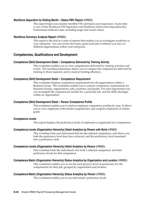 Workforce Separation by Rolling Month – Status PMV Report (HRMSi)
                 This report helps you monitor monthly FTE and head count separation. It provides
                 a view of the Workforce FTE Separation and Workforce head count Separation Key
                 Performance Indicator data, including target and actual values.

Workforce Summary Analysis Report (HRMSi)
                 This report is the first in a suite of reports that enables you to investigate workforce in
                 your enterprise. You can review the losses, gains and total workforce you have in
                 different organizations within your enterprise.


Competencies, Qualifications and Development

Competence (Skill) Development Detail – Competence Delivered by Training Activity
                 This worksheet enables you to view competencies delivered by training activities and
                 events. The resulting information allows you to compare the competencies delivered by
                 training to those required, and to analyze training efficiency.

Competence (Skill) Development Detail – Competence Requirement
                 This worksheet displays competence requirements for all organizations within a
                 Business Group. The worksheet enables you to analyze competence requirements for
                 Business Groups, organizations, jobs, positions, and grades. For each requirement you
                 can investigate the competencies needed for a particular job, and the skills shortages
                 within an organization.

Competence (Skill) Development Detail – Person Competence Profile
                 This worksheet enables you to analyze employee competency profiles by type. It allows
                 you to view employees with similar competencies, and compare employees of similar
                 grade.

Competence Levels
                 This report displays the proficiency levels of employees or applicants for a competence.

Competence Levels (Organization Hierarchy) Detail Analytics by Person with Rank (HRMSi)
                 This worksheet lists each individual that has the selected competence, and shows you
                 both the proficiency level they have achieved, and the proficiency level translated
                 into a proficiency rank.

Competence Levels (Organization Hierarchy) Detail Analytics by Person (HRMSi)
                 This worksheet lists the individuals who hold a selected competence and their
                 proficiency levels for that competence.

Competence Match (Organization Hierarchy) Status Analytics by Organization and Location (HRMSi)
                 This worksheet enables you to see the each person’s level of proficiency for the
                 competencies for their job, grouped by organization and location.

Competence Match (Organization Hierarchy) Status Analytics by Person (HRMSi)
                 This worksheet enables you to see individuals’ proficiency levels.




B-40   Oracle HRMS Payroll Processing Management Guide
 