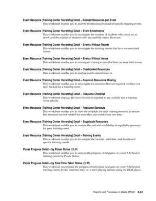 Event Resource (Training Center Hierarchy) Detail – Booked Resources per Event
                 This worksheet enables you to analyze the resources booked for specific training events.

Event Resource (Training Center Hierarchy) Detail – Event Enrollments
                 This worksheet enables you to investigate the number of students who enroll on an
                 event, and the number of students who successfully attend the event.

Event Resource (Training Center Hierarchy) Detail – Events Without Trainer
                 This worksheet enables you to investigate the training events that have no associated
                 trainer.

Event Resource (Training Center Hierarchy) Detail – Events Without Venue
                 This worksheet enables you to investigate training events that have no associated venue.

Event Resource (Training Center Hierarchy) Detail – Overbooked Resources
                 This worksheet enables you to analyze overbooked resources.

Event Resource (Training Center Hierarchy) Detail – Required Resources Missing
                 This worksheet enables you to investigate the resources that are required but have not
                 been booked for a training event.

Event Resource (Training Center Hierarchy) Detail – Resource Checklist
                 This worksheet displays the list of resources required to successfully run a training
                 event activity.

Event Resource (Training Center Hierarchy) Detail – Resource Schedule
                 This worksheet enables you to view the schedule for each training resource, to ensure
                 that resources are not booked for more than one event at any one time.

Event Resource (Training Center Hierarchy) Detail – Suppliable Resources
                 This worksheet enables you to analyze the cost and availability of suppliable resources
                 for your training event.

Event Resource (Training Center Hierarchy) Detail – Training Events
                 This worksheet enables you to investigate the location, start date, and duration of
                 specific training events.

Player Progress Detail – by Player Status (OLM)
                 This worksheet enables you to analyze the progress of delegates on your OLM hosted
                 training events by Player Status.

Player Progress Detail – by Total Time Taken Status (OLM)
                 This worksheet investigates the progress of individual delegates on your OLM hosted
                 training events, by the total time they have been playing content using the OLM player.




                                                              Reports and Processes in Oracle HRMS       B-43
 