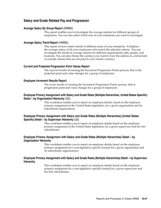 Salary and Grade Related Pay and Progression

Average Salary By Group Report (HRMSi)
                This report enables you to investigate the average salaries for different groups of
                employees. You can also select which area of your enterprise you want to investigate.

Average Salary Trend Report (HRMSi)
                This report reviews salary trends in different areas of your enterprise. It displays
                the average salary of all your employees who match the selection criteria. You can
                investigate the trends in average salaries for different organizations, jobs, grades, and
                locations. You can also choose the currency you want to view the salaries in, and include
                or exclude salaries that are not paid in your chosen currency.

Current and Projected Progression Point Values Report
                The expected results of running the Increment Progression Points process, that is the
                projected point and value changes for a group of employees.

Employee Increment Results Report
                The actual results of running the Increment Progression Points process, that is
                progression point and value changes for a group of employees.

Employee Primary Assignment with Salary and Grade Rates (Multiple Hierarchies, United States Specific)
Detail – by Organization Hierarchy (US)
                This worksheet enables you to report on employee details, based on the employee
                primary assignment in the United States legislation, for a given organization and its
                subordinate organizations.

Employee Primary Assignment with Salary and Grade Rates (Multiple Hierarchies) (United States
Specific) Detail – by Supervisor Hierarchy (US)
                This worksheet enables you to report on employee details based on the employee
                primary assignment in the United States legislation, for a given supervisor and his/her
                subordinates.

Employee Primary Assignment with Salary and Grade Rates (Multiple Hierarchies) Detail – by
Organization Hierarchy
                This worksheet enables you to report on employee details based on the employee
                primary assignment (in a non-legislative specific format) for a given organization and
                its subordinate organizations.

Employee Primary Assignment with Salary and Grade Rates (Multiple Hierarchies) Detail – by Supervisor
Hierarchy
                This worksheet enables you to report on employee details based on the employee
                primary assignment (in a non-legislative specific format) for a given supervisor and
                his/her subordinates.




                                                             Reports and Processes in Oracle HRMS       B-47
 