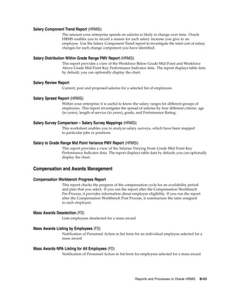 Salary Component Trend Report (HRMSi)
                The amount your enterprise spends on salaries is likely to change over time. Oracle
                HRMS enables you to record a reason for each salary increase you give to an
                employee. Use the Salary Component Trend report to investigate the total cost of salary
                changes for each change component you have identified.

Salary Distribution Within Grade Range PMV Report (HRMSi)
                This report provides a view of the Workforce Below Grade Mid Point and Workforce
                Above Grade Mid Point Key Performance Indicator data. The report displays table data
                by default; you can optionally display the chart.

Salary Review Report
                Current, past and proposed salaries for a selected list of employees.

Salary Spread Report (HRMSi)
                Within your enterprise it is useful to know the salary ranges for different groups of
                employees. This report investigates the spread of salaries by four different criteria: age
                (in years), length of service (in years), grade, and Performance Rating.

Salary Survey Comparison – Salary Survey Mappings (HRMSi)
                This worksheet enables you to analyze salary surveys, which have been mapped
                to particular jobs or positions.

Salary to Grade Range Mid Point Variance PMV Report (HRMSi)
                This report provides a view of the Salaries Varying From Grade Mid Point Key
                Performance Indicator data. The report displays table data by default; you can optionally
                display the chart.


Compensation and Awards Management

Compensation Workbench Progress Report
                This report checks the progress of the compensation cycle for an availability period
                and plan that you select. If you run the report after the Compensation Workbench
                Pre-Process, it provides information about employee eligibility. If you run the report
                after the Compensation Workbench Post Process, it summarizes the rates assigned
                to each employee.

Mass Awards Deselection (FD)
                Lists employees deselected for a mass award

Mass Awards Listing by Employees (FD)
                Notification of Personnel Action in list form for an individual employee selected for a
                mass award

Mass Awards NPA Listing for All Employees (FD)
                Notification of Personnel Action in list form for employees selected for a mass award




                                                              Reports and Processes in Oracle HRMS     B-53
 