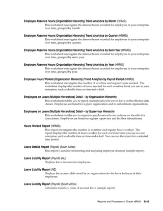 Employee Absence Hours (Organization Hierarchy) Trend Analytics by Month (HRMSi)
                  This worksheet investigates the absence hours recorded for employees in your enterprise
                  over time, grouped by month.

Employee Absence Hours (Organization Hierarchy) Trend Analytics by Quarter (HRMSi)
                  This worksheet investigates the absence hours recorded for employees in your enterprise
                  over time, grouped by quarter.

Employee Absence Hours (Organization Hierarchy) Trend Analytics by Semi Year (HRMSi)
                  This worksheet investigates the absence hours recorded for employees in your enterprise
                  over time, grouped by semi- year.

Employee Absence Hours (Organization Hierarchy) Trend Analytics by Year (HRMSi)
                  This worksheet investigates the absence hours recorded for employees in your enterprise
                  over time, grouped by year.

Employee Hours Worked (Organization Hierarchy) Trend Analytics by Payroll Period (HRMSi)
                  This worksheet investigates the number of overtime and regular hours worked. The
                  worksheet displays the number of hours worked for each overtime band you use in your
                  enterprise, such as double time or time-and-a-half.

Employees on Leave (Multiple Hierarchies) Detail – by Organization Hierarchy
                  This worksheet enables you to report on employees who are on leave on the effective date
                  chosen. Employees are listed for a given organization and its subordinate organizations.

Employees on Leave (Multiple Hierarchies) Detail – by Supervisor Hierarchy
                  This worksheet enables you to report on employees who are on leave on the effective
                  date chosen. Employees are listed for a given supervisor and his/her subordinates.

Hours Worked Report (HRMSi)
                  This report investigates the number of overtime and regular hours worked. The
                  report displays the number of hours worked for each overtime band you use in your
                  enterprise, such as double time or time-and-a-half. You can run the report for a selected
                  time period.

Leave Details Report (Payroll) (South Africa)
                  This report is used for monitoring and analyzing employee absences (sample report).

Leave Liability Report (Payroll) (AU)
                  Displays leave balances for employees.

Leave Liability Report (NZ)
                  Displays the accrued debt owed by an organization for the leave balances of their
                  employees.

Leave Liability Report (Payroll) (South Africa)
                  Calculates monetary value of accrued leave (sample report).




                                                               Reports and Processes in Oracle HRMS    B-55
 
