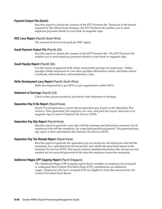 Payment Output File (Dutch)
                 Run this report to initiate the creation of the EFT Payment file. Produced in the format
                 required by the official body Interpay, the EFT Payment file enables you to send
                 employee payment details to your bank on magnetic tape.

RSC Levy Report (Payroll) (South Africa)
                 The amount of levies to be paid per RSC region.

Saudi Payment Output File (Payroll) (SA)
                 Run this report to initiate the creation of the EFT Payment file. The EFT Payment file
                 enables you to send employee payment details to your bank on magnetic tape.

Saudi Payslip Report (Payroll) (SA)
                 Use this report to generate both online and printed payslips for employees. Online
                 payslips enable employees to view their payslips information online, and helps reduce
                 overheads, administration, and maintenance costs.

Skills Development Levy Report (Payroll) (South Africa)
                 Skills development levy per SETA or per organization within SETA.

Statement of Earnings (Payroll) (US)
                 Check writer process produces paychecks with statement of earnings.

Separation Pay E-file Report (Payroll Korea)
                 Oracle Payroll generates a report about separation pay, based on the Separation Pay
                 Archive. Once generated, the employer can view, and print the report, and store it on
                 magnetic tape to send to National Tax Service (NTS).

Separation Pay Slip Report (Payroll Korea)
                 Run this report to generate a pay slip with the earnings and deductions summary for all
                 employees who left the enterprise, for a specified payroll and period. This generated pay
                 slip report is then submitted to the National Tax Service (NTS).

Separation Pay Tax Receipt Report (Payroll Korea)
                 Run this report to generate the separation pay tax receipt for all employees who left the
                 enterprise, for a specified payroll and period, and submit the generated report to the
                 National Tax Service (NTS). The report contains detailed information like income tax and
                 resident tax for received payments at the time the employee leaves the enterprise.

Additional Wages CPF Capping Report (Payroll Singapore)
                 The Additional Wages CPF Capping report shows whether an employee has overpaid
                 or underpaid their Central Provident Fund (CPF) contributions on additional
                 wages. Employees who have overpaid CPF are eligible to claim this amount from the
                 Central Provident Fund Board.




B-60   Oracle HRMS Payroll Processing Management Guide
 