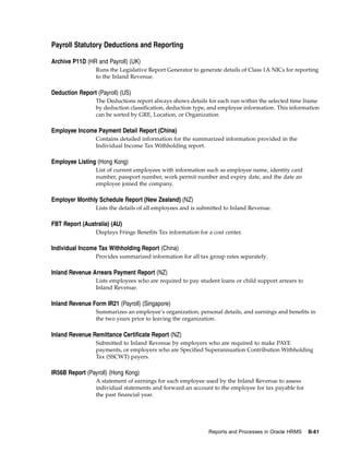 Payroll Statutory Deductions and Reporting

Archive P11D (HR and Payroll) (UK)
                 Runs the Legislative Report Generator to generate details of Class 1A NICs for reporting
                 to the Inland Revenue.

Deduction Report (Payroll) (US)
                 The Deductions report always shows details for each run within the selected time frame
                 by deduction classification, deduction type, and employee information. This information
                 can be sorted by GRE, Location, or Organization

Employee Income Payment Detail Report (China)
                 Contains detailed information for the summarized information provided in the
                 Individual Income Tax Withholding report.

Employee Listing (Hong Kong)
                 List of current employees with information such as employee name, identity card
                 number, passport number, work permit number and expiry date, and the date an
                 employee joined the company.

Employer Monthly Schedule Report (New Zealand) (NZ)
                 Lists the details of all employees and is submitted to Inland Revenue.

FBT Report (Australia) (AU)
                 Displays Fringe Benefits Tax information for a cost center.

Individual Income Tax Withholding Report (China)
                 Provides summarized information for all tax group rates separately.

Inland Revenue Arrears Payment Report (NZ)
                 Lists employees who are required to pay student loans or child support arrears to
                 Inland Revenue.

Inland Revenue Form IR21 (Payroll) (Singapore)
                 Summarizes an employee’s organization, personal details, and earnings and benefits in
                 the two years prior to leaving the organization.

Inland Revenue Remittance Certificate Report (NZ)
                 Submitted to Inland Revenue by employers who are required to make PAYE
                 payments, or employers who are Specified Superannuation Contribution Withholding
                 Tax (SSCWT) payers.

IR56B Report (Payroll) (Hong Kong)
                 A statement of earnings for each employee used by the Inland Revenue to assess
                 individual statements and forward an account to the employee for tax payable for
                 the past financial year.




                                                              Reports and Processes in Oracle HRMS   B-61
 