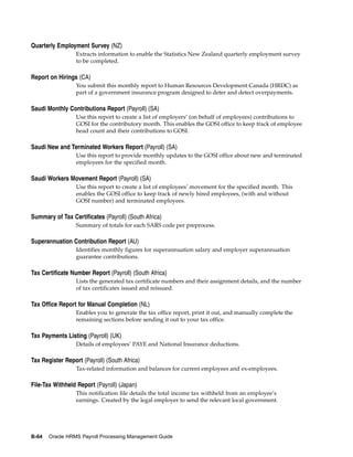 Quarterly Employment Survey (NZ)
                  Extracts information to enable the Statistics New Zealand quarterly employment survey
                  to be completed.

Report on Hirings (CA)
                  You submit this monthly report to Human Resources Development Canada (HRDC) as
                  part of a government insurance program designed to deter and detect overpayments.

Saudi Monthly Contributions Report (Payroll) (SA)
                  Use this report to create a list of employers’ (on behalf of employees) contributions to
                  GOSI for the contributory month. This enables the GOSI office to keep track of employee
                  head count and their contributions to GOSI.

Saudi New and Terminated Workers Report (Payroll) (SA)
                  Use this report to provide monthly updates to the GOSI office about new and terminated
                  employees for the specified month.

Saudi Workers Movement Report (Payroll) (SA)
                  Use this report to create a list of employees’ movement for the specified month. This
                  enables the GOSI office to keep track of newly hired employees, (with and without
                  GOSI number) and terminated employees.

Summary of Tax Certificates (Payroll) (South Africa)
                  Summary of totals for each SARS code per preprocess.

Superannuation Contribution Report (AU)
                  Identifies monthly figures for superannuation salary and employer superannuation
                  guarantee contributions.

Tax Certificate Number Report (Payroll) (South Africa)
                  Lists the generated tax certificate numbers and their assignment details, and the number
                  of tax certificates issued and reissued.

Tax Office Report for Manual Completion (NL)
                  Enables you to generate the tax office report, print it out, and manually complete the
                  remaining sections before sending it out to your tax office.

Tax Payments Listing (Payroll) (UK)
                  Details of employees’ PAYE and National Insurance deductions.

Tax Register Report (Payroll) (South Africa)
                  Tax-related information and balances for current employees and ex-employees.

File-Tax Withheld Report (Payroll) (Japan)
                  This notification file details the total income tax withheld from an employee’s
                  earnings. Created by the legal employer to send the relevant local government.




B-64   Oracle HRMS Payroll Processing Management Guide
 