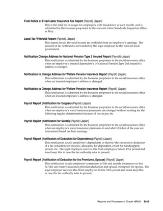 Final Notice of Fixed Labor Insurance Fee Report (Payroll) (Japan)
                  This is the total list of wages for employees with breakdown of each month, and is
                  submitted by the business proprietor to the relevant Labor Standards Inspection Office
                  in May.

Local Tax Withheld Report (Payroll) (Japan)
                  This report details the total income tax withheld from an employee’s earnings. The
                  amount of tax withheld is forwarded by the legal employer to the relevant local
                  government.

Notification Change Address for National Pension Type 3 Insured Report (Payroll) (Japan)
                  This notification is submitted by the business proprietor to the social insurance office
                  when an employee’s insured dependent’s (=National Pension Type 3rd insured’s)
                  address is changed.

Notification to Change Address for Welfare Pension Insurance Report (Payroll) (Japan)
                  This notification is submitted by the business proprietor to the social insurance office
                  when an insured employee’s address is changed.

Notification to Change Address for Welfare Pension Insurance Report (Payroll) (Japan)
                  This notification is submitted by the business proprietor to the social insurance office
                  when an insured employee’s address is changed.

Payroll Report (Notification for Geppen) (Payroll) (Japan)
                  This notification is submitted by the business proprietor to the social insurance office
                  when an employee’s social insurance premiums are changed without waiting for the
                  following regular determination because of rise in pay etc.

Payroll Report (Notification for Santei) (Payroll) (Japan)
                  This notification is submitted by the business proprietor to the social insurance office
                  when an employee’s social insurance premiums in and after October of the year are
                  determined based on their earnings.

Payroll Report (Notification of Deduction for Dependents) (Payroll) (Japan)
                  This notification details employee’s dependents so that he/she can receive deduction
                  of a tax reduction for spouses, allowance for dependent, credit for handicapped
                  person, etc. The legal employer receives this from employees before YEA period and
                  must keep this in case the tax authority asks to present.

Payroll Report (Notification of Deduction for Ins Premiums, Spouse) (Payroll) (Japan)
                  This notification details employee’s premiums of life and nonlife insurances so that
                  he/she can receive insurance premium deduction and special exemption for spouse. The
                  legal employer receives this from employees before YEA period and must keep this
                  in case the tax authority asks to present.




                                                                Reports and Processes in Oracle HRMS    B-65
 