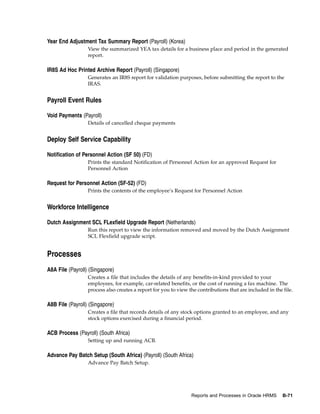 Year End Adjustment Tax Summary Report (Payroll) (Korea)
                  View the summarized YEA tax details for a business place and period in the generated
                  report.

IR8S Ad Hoc Printed Archive Report (Payroll) (Singapore)
                  Generates an IR8S report for validation purposes, before submitting the report to the
                  IRAS.


Payroll Event Rules

Void Payments (Payroll)
                  Details of cancelled cheque payments


Deploy Self Service Capability

Notification of Personnel Action (SF 50) (FD)
                  Prints the standard Notification of Personnel Action for an approved Request for
                  Personnel Action

Request for Personnel Action (SF-52) (FD)
                  Prints the contents of the employee’s Request for Personnel Action


Workforce Intelligence

Dutch Assignment SCL FLexfield Upgrade Report (Netherlands)
                  Run this report to view the information removed and moved by the Dutch Assignment
                  SCL Flexfield upgrade script.


Processes
A8A File (Payroll) (Singapore)
                  Creates a file that includes the details of any benefits-in-kind provided to your
                  employees, for example, car-related benefits, or the cost of running a fax machine. The
                  process also creates a report for you to view the contributions that are included in the file.

A8B File (Payroll) (Singapore)
                  Creates a file that records details of any stock options granted to an employee, and any
                  stock options exercised during a financial period.

ACB Process (Payroll) (South Africa)
                  Setting up and running ACB.

Advance Pay Batch Setup (South Africa) (Payroll) (South Africa)
                  Advance Pay Batch Setup.




                                                                 Reports and Processes in Oracle HRMS      B-71
 