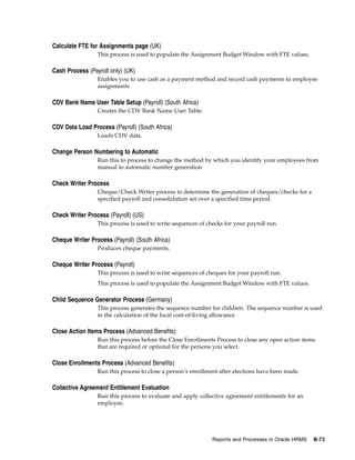 Calculate FTE for Assignments page (UK)
                 This process is used to populate the Assignment Budget Window with FTE values.

Cash Process (Payroll only) (UK)
                 Enables you to use cash as a payment method and record cash payments to employee
                 assignments.

CDV Bank Name User Table Setup (Payroll) (South Africa)
                 Creates the CDV Bank Name User Table.

CDV Data Load Process (Payroll) (South Africa)
                 Loads CDV data.

Change Person Numbering to Automatic
                 Run this to process to change the method by which you identify your employees from
                 manual to automatic number generation

Check Writer Process
                 Cheque/Check Writer process to determine the generation of cheques/checks for a
                 specified payroll and consolidation set over a specified time period.

Check Writer Process (Payroll) (US)
                 This process is used to write sequences of checks for your payroll run.

Cheque Writer Process (Payroll) (South Africa)
                 Produces cheque payments.

Cheque Writer Process (Payroll)
                 This process is used to write sequences of cheques for your payroll run.
                 This process is used to populate the Assignment Budget Window with FTE values.

Child Sequence Generator Process (Germany)
                 This process generates the sequence number for children. The sequence number is used
                 in the calculation of the local cost-of-living allowance.

Close Action Items Process (Advanced Benefits)
                 Run this process before the Close Enrollments Process to close any open action items
                 that are required or optional for the persons you select.

Close Enrollments Process (Advanced Benefits)
                 Run this process to close a person’s enrollment after elections have been made.

Collective Agreement Entitlement Evaluation
                 Run this process to evaluate and apply collective agreement entitlements for an
                 employee.




                                                              Reports and Processes in Oracle HRMS   B-73
 