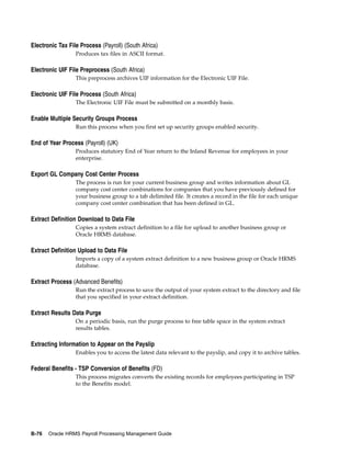 Electronic Tax File Process (Payroll) (South Africa)
                  Produces tax files in ASCII format.

Electronic UIF File Preprocess (South Africa)
                  This preprocess archives UIF information for the Electronic UIF File.

Electronic UIF File Process (South Africa)
                  The Electronic UIF File must be submitted on a monthly basis.

Enable Multiple Security Groups Process
                  Run this process when you first set up security groups enabled security.

End of Year Process (Payroll) (UK)
                  Produces statutory End of Year return to the Inland Revenue for employees in your
                  enterprise.

Export GL Company Cost Center Process
                  The process is run for your current business group and writes information about GL
                  company cost center combinations for companies that you have previously defined for
                  your business group to a tab delimited file. It creates a record in the file for each unique
                  company cost center combination that has been defined in GL.

Extract Definition Download to Data File
                  Copies a system extract definition to a file for upload to another business group or
                  Oracle HRMS database.

Extract Definition Upload to Data File
                  Imports a copy of a system extract definition to a new business group or Oracle HRMS
                  database.

Extract Process (Advanced Benefits)
                  Run the extract process to save the output of your system extract to the directory and file
                  that you specified in your extract definition.

Extract Results Data Purge
                  On a periodic basis, run the purge process to free table space in the system extract
                  results tables.

Extracting Information to Appear on the Payslip
                  Enables you to access the latest data relevant to the payslip, and copy it to archive tables.

Federal Benefits - TSP Conversion of Benefits (FD)
                  This process migrates converts the existing records for employees participating in TSP
                  to the Benefits model.




B-76   Oracle HRMS Payroll Processing Management Guide
 