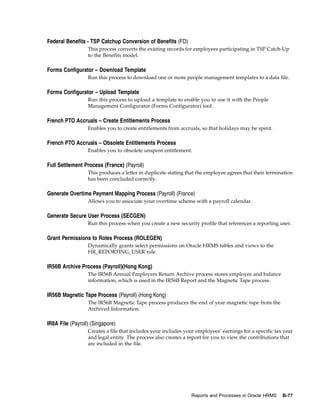 Federal Benefits - TSP Catchup Conversion of Benefits (FD)
                  This process converts the existing records for employees participating in TSP Catch-Up
                  to the Benefits model.

Forms Configurator – Download Template
                  Run this process to download one or more people management templates to a data file.

Forms Configurator – Upload Template
                  Run this process to upload a template to enable you to use it with the People
                  Management Configurator (Forms Configurator) tool.

French PTO Accruals – Create Entitlements Process
                  Enables you to create entitlements from accruals, so that holidays may be spent.

French PTO Accruals – Obsolete Entitlements Process
                  Enables you to obsolete unspent entitlement.

Full Settlement Process (France) (Payroll)
                  This produces a letter in duplicate stating that the employee agrees that their termination
                  has been concluded correctly.

Generate Overtime Payment Mapping Process (Payroll) (France)
                  Allows you to associate your overtime scheme with a payroll calendar.

Generate Secure User Process (SECGEN)
                  Run this process when you create a new security profile that references a reporting user.

Grant Permissions to Roles Process (ROLEGEN)
                  Dynamically grants select permissions on Oracle HRMS tables and views to the
                  HR_REPORTING_USER role.

IR56B Archive Process (Payroll)(Hong Kong)
                  The IR56B Annual Employers Return Archive process stores employee and balance
                  information, which is used in the IR56B Report and the Magnetic Tape process.

IR56B Magnetic Tape Process (Payroll) (Hong Kong)
                  The IR56B Magnetic Tape process produces the end of year magnetic tape from the
                  Archived Information.

IR8A File (Payroll) (Singapore)
                  Creates a file that includes your includes your employees’ earnings for a specific tax year
                  and legal entity. The process also creates a report for you to view the contributions that
                  are included in the file.




                                                               Reports and Processes in Oracle HRMS     B-77
 
