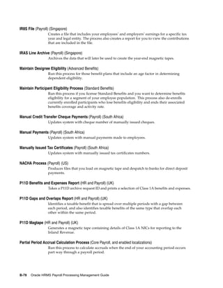 IR8S File (Payroll) (Singapore)
                  Creates a file that includes your employees’ and employers’ earnings for a specific tax
                  year and legal entity. The process also creates a report for you to view the contributions
                  that are included in the file.

IRAS Line Archive (Payroll) (Singapore)
                  Archives the data that will later be used to create the year-end magnetic tapes.

Maintain Designee Eligibility (Advanced Benefits)
                  Run this process for those benefit plans that include an age factor in determining
                  dependent eligibility.

Maintain Participant Eligibility Process (Standard Benefits)
                  Run this process if you license Standard Benefits and you want to determine benefits
                  eligibility for a segment of your employee population. This process also de-enrolls
                  currently enrolled participants who lose benefits eligibility and ends their associated
                  benefits coverage and activity rate.

Manual Credit Transfer Cheque Payments (Payroll) (South Africa)
                  Updates system with cheque number of manually issued cheques.

Manual Payments (Payroll) (South Africa)
                  Updates system with manual payments made to employees.

Manually Issued Tax Certificates (Payroll) (South Africa)
                  Updates system with manually issued tax certificates numbers.

NACHA Process (Payroll) (US)
                  Produces files that you load on magnetic tape and despatch to banks for direct deposit
                  payments.

P11D Benefits and Expenses Report (HR and Payroll) (UK)
                  Takes a P11D archive request ID and prints a selection of Class 1A benefits and expenses.

P11D Gaps and Overlaps Report (HR and Payroll) (UK)
                  Identifies a taxable benefit that is spread over multiple periods with a gap between
                  each period, and also identifies taxable benefits of the same type that overlap each
                  other within the same period.

P11D Magtape (HR and Payroll) (UK)
                  Generates a magnetic tape containing details of Class 1A NICs for reporting to the
                  Inland Revenue.

Partial Period Accrual Calculation Process (Core Payroll, and enabled localizations)
                  Run this process to calculate accruals when the end of your accounting period occurs
                  part way through a payroll period.




B-78   Oracle HRMS Payroll Processing Management Guide
 