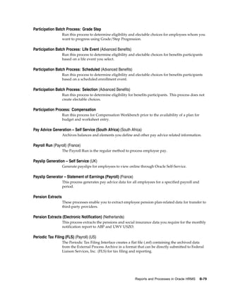 Participation Batch Process: Grade Step
                   Run this process to determine eligibility and electable choices for employees whom you
                   want to progress using Grade/Step Progression.

Participation Batch Process: Life Event (Advanced Benefits)
                   Run this process to determine eligibility and electable choices for benefits participants
                   based on a life event you select.

Participation Batch Process: Scheduled (Advanced Benefits)
                   Run this process to determine eligibility and electable choices for benefits participants
                   based on a scheduled enrollment event.

Participation Batch Process: Selection (Advanced Benefits)
                   Run this process to determine eligibility for benefits participants. This process does not
                   create electable choices.

Participation Process: Compensation
                   Run this process for Compensation Workbench prior to the availability of a plan for
                   budget and worksheet entry.

Pay Advice Generation – Self Service (South Africa) (South Africa)
                   Archives balances and elements you define and other pay advice related information.

Payroll Run (Payroll) (France)
                   The Payroll Run is the regular method to process employee pay.

Payslip Generation – Self Service (UK)
                   Generate payslips for employees to view online through Oracle Self-Service.

Payslip Generator – Statement of Earnings (Payroll) (France)
                   This process generates pay advice data for all employees for a specified payroll and
                   period.

Pension Extracts
                   These processes enable you to extract employee pension plan-related data for transfer to
                   third-party providers.

Pension Extracts (Electronic Notification) (Netherlands)
                   This process extracts the pensions and social insurance data you require for the monthly
                   notification report to ABP and UWV USZO.

Periodic Tax Filing (FLS) (Payroll) (US)
                   The Periodic Tax Filing Interface creates a flat file (.mf) containing the archived data
                   from the External Process Archive in a format that can be directly submitted to Federal
                   Liaison Services, Inc. (FLS) for tax filing and reporting.




                                                                 Reports and Processes in Oracle HRMS     B-79
 