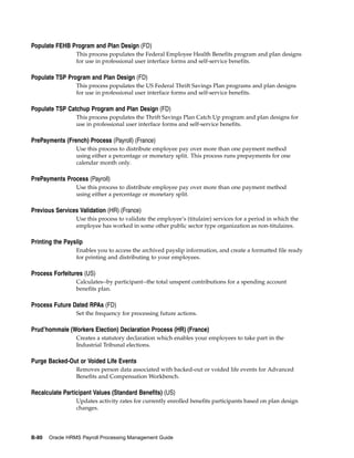 Populate FEHB Program and Plan Design (FD)
                 This process populates the Federal Employee Health Benefits program and plan designs
                 for use in professional user interface forms and self-service benefits.

Populate TSP Program and Plan Design (FD)
                 This process populates the US Federal Thrift Savings Plan programs and plan designs
                 for use in professional user interface forms and self-service benefits.

Populate TSP Catchup Program and Plan Design (FD)
                 This process populates the Thrift Savings Plan Catch Up program and plan designs for
                 use in professional user interface forms and self-service benefits.

PrePayments (French) Process (Payroll) (France)
                 Use this process to distribute employee pay over more than one payment method
                 using either a percentage or monetary split. This process runs prepayments for one
                 calendar month only.

PrePayments Process (Payroll)
                 Use this process to distribute employee pay over more than one payment method
                 using either a percentage or monetary split.

Previous Services Validation (HR) (France)
                 Use this process to validate the employee’s (titulaire) services for a period in which the
                 employee has worked in some other public sector type organization as non-titulaires.

Printing the Payslip
                 Enables you to access the archived payslip information, and create a formatted file ready
                 for printing and distributing to your employees.

Process Forfeitures (US)
                 Calculates--by participant--the total unspent contributions for a spending account
                 benefits plan.

Process Future Dated RPAs (FD)
                 Set the frequency for processing future actions.

Prud’hommale (Workers Election) Declaration Process (HR) (France)
                 Creates a statutory declaration which enables your employees to take part in the
                 Industrial Tribunal elections.

Purge Backed-Out or Voided Life Events
                 Removes person data associated with backed-out or voided life events for Advanced
                 Benefits and Compensation Workbench.

Recalculate Participant Values (Standard Benefits) (US)
                 Updates activity rates for currently enrolled benefits participants based on plan design
                 changes.




B-80   Oracle HRMS Payroll Processing Management Guide
 