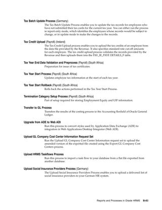 Tax Batch Update Process (Germany)
                  The Tax Batch Update Process enables you to update the tax records for employees who
                  have not submitted their tax cards for the current tax year. You can either run the process
                  in report-only mode, which identifies the employees whose records would be subject to
                  change, or in update mode to make the changes to the records.

Tax Credit Upload (Payroll) (Ireland)
                  The Tax Credit Upload process enables you to upload the tax credits of an employee from
                  the data file provided by the Revenue. It also specifies standard rate cut-off amounts
                  for each employee. The tax credit upload process validates the records provided by the
                  Revenue and then uploads them into the PAY_IE_PAYE DETAILS_F table.

Tax Year End Data Validation and Preprocess (Payroll) (South Africa)
                  Preparation for issue of tax certificates.

Tax Year Start Process (Payroll) (South Africa)
                  Updates employee tax information at the start of each tax year.

Tax Year Start Rollback (Payroll) (South Africa)
                  Rolls back the actions performed in the Tax Year Start Process.

Termination Category Setup Process (Payroll) (South Africa)
                  Part of setup required for storing Employment Equity and UIF information.

Transfer to GL Process
                  Transfers the results of the costing process to the Accounting flexfield of Oracle General
                  Ledger.

Upgrade from ADE to Web ADI
                  Run this process to convert styles used by Application Data Exchange (ADE) to
                  integrators in Web Applications Desktop Integrator (Web ADI).

Upload GL Company Cost Center Information Request Set
                  Run the Upload GL Company Cost Center Information request set to upload the
                  amended version of the exported file created using the Export GL Company Cost
                  Centers process.

Upload HRMS Taskflows Process
                  Run this process to import a task flow to your database from a flat file exported from
                  another database.

Upload Social Insurance Providers Process (Germany)
                  The Upload Social Insurance Providers Process enables you to upload a delivered list of
                  social insurance providers to your German HR system.




                                                                Reports and Processes in Oracle HRMS    B-83
 