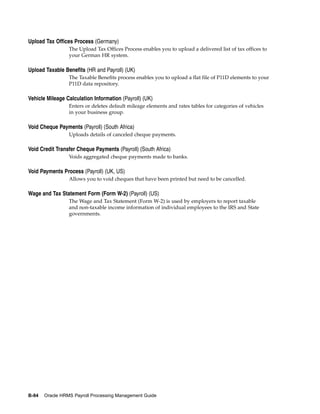 Upload Tax Offices Process (Germany)
                 The Upload Tax Offices Process enables you to upload a delivered list of tax offices to
                 your German HR system.

Upload Taxable Benefits (HR and Payroll) (UK)
                 The Taxable Benefits process enables you to upload a flat file of P11D elements to your
                 P11D data repository.

Vehicle Mileage Calculation Information (Payroll) (UK)
                 Enters or deletes default mileage elements and rates tables for categories of vehicles
                 in your business group.

Void Cheque Payments (Payroll) (South Africa)
                 Uploads details of canceled cheque payments.

Void Credit Transfer Cheque Payments (Payroll) (South Africa)
                 Voids aggregated cheque payments made to banks.

Void Payments Process (Payroll) (UK, US)
                 Allows you to void cheques that have been printed but need to be cancelled.

Wage and Tax Statement Form (Form W-2) (Payroll) (US)
                 The Wage and Tax Statement (Form W-2) is used by employers to report taxable
                 and non-taxable income information of individual employees to the IRS and State
                 governments.




B-84   Oracle HRMS Payroll Processing Management Guide
 