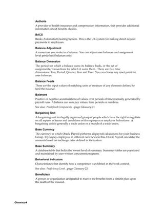 Authoria
             A provider of health insurance and compensation information, that provides additional
             information about benefits choices.

             BACS
             Banks Automated Clearing System. This is the UK system for making direct deposit
             payments to employees.

             Balance Adjustment
             A correction you make to a balance. You can adjust user balances and assignment
             level predefined balances only.

             Balance Dimension
             The period for which a balance sums its balance feeds, or the set of
             assignments/transactions for which it sums them. There are five time
             dimensions: Run, Period, Quarter, Year and User. You can choose any reset point for
             user balances.

             Balance Feeds
             These are the input values of matching units of measure of any elements defined to
             feed the balance.

             Balances
             Positive or negative accumulations of values over periods of time normally generated by
             payroll runs. A balance can sum pay values, time periods or numbers.
             See also: Predefined Components , page Glossary-21

             Bargaining Unit
             A bargaining unit is a legally organized group of people which have the right to negotiate
             on all aspects of terms and conditions with employers or employer federations. A
             bargaining unit is generally a trade union or a branch of a trade union.

             Base Currency
             The currency in which Oracle Payroll performs all payroll calculations for your Business
             Group. If you pay employees in different currencies to this, Oracle Payroll calculates the
             amounts based on exchange rates defined in the system.

             Base Summary
             A database table that holds the lowest level of summary. Summary tables are populated
             and maintained by user-written concurrent programs.

             Behavioral Indicators
             Characteristics that identify how a competence is exhibited in the work context.
             See also: Proficiency Level , page Glossary-22

             Beneficiary
             A person or organization designated to receive the benefits from a benefit plan upon
             the death of the insured.




Glossary-4
 