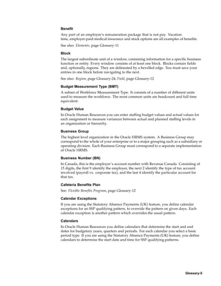 Benefit
Any part of an employee’s remuneration package that is not pay. Vacation
time, employer-paid medical insurance and stock options are all examples of benefits.
See also: Elements, page Glossary-11

Block
The largest subordinate unit of a window, containing information for a specific business
function or entity. Every window consists of at least one block. Blocks contain fields
and, optionally, regions. They are delineated by a bevelled edge. You must save your
entries in one block before navigating to the next.
See also: Region, page Glossary-24, Field, page Glossary-12

Budget Measurement Type (BMT)
A subset of Workforce Measurement Type. It consists of a number of different units
used to measure the workforce. The most common units are headcount and full time
equivalent.

Budget Value
In Oracle Human Resources you can enter staffing budget values and actual values for
each assignment to measure variances between actual and planned staffing levels in
an organization or hierarchy.

Business Group
The highest level organization in the Oracle HRMS system. A Business Group may
correspond to the whole of your enterprise or to a major grouping such as a subsidiary or
operating division. Each Business Group must correspond to a separate implementation
of Oracle HRMS.

Business Number (BN)
In Canada, this is the employer’s account number with Revenue Canada. Consisting of
15 digits, the first 9 identify the employer, the next 2 identify the type of tax account
involved (payroll vs. corporate tax), and the last 4 identify the particular account for
that tax.

Cafeteria Benefits Plan
See: Flexible Benefits Program, page Glossary-12

Calendar Exceptions
If you are using the Statutory Absence Payments (UK) feature, you define calendar
exceptions for an SSP qualifying pattern, to override the pattern on given days. Each
calendar exception is another pattern which overrides the usual pattern.

Calendars
In Oracle Human Resources you define calendars that determine the start and end
dates for budgetary years, quarters and periods. For each calendar you select a basic
period type. If you are using the Statutory Absence Payments (UK) feature, you define
calendars to determine the start date and time for SSP qualifying patterns.




                                                                               Glossary-5
 