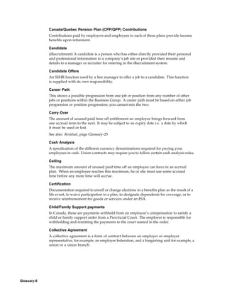 Canada/Quebec Pension Plan (CPP/QPP) Contributions
             Contributions paid by employers and employees to each of these plans provide income
             benefits upon retirement.

             Candidate
             (iRecruitment) A candidate is a person who has either directly provided their personal
             and professional information to a company’s job site or provided their resume and
             details to a manager or recruiter for entering in the iRecruitment system.

             Candidate Offers
             An SSHR function used by a line manager to offer a job to a candidate. This function
             is supplied with its own responsibility.

             Career Path
             This shows a possible progression from one job or position from any number of other
             jobs or positions within the Business Group. A career path must be based on either job
             progression or position progression; you cannot mix the two.

             Carry Over
             The amount of unused paid time off entitlement an employee brings forward from
             one accrual term to the next. It may be subject to an expiry date i.e. a date by which
             it must be used or lost.
             See also: Residual, page Glossary-25

             Cash Analysis
             A specification of the different currency denominations required for paying your
             employees in cash. Union contracts may require you to follow certain cash analysis rules.

             Ceiling
             The maximum amount of unused paid time off an employee can have in an accrual
             plan. When an employee reaches this maximum, he or she must use some accrued
             time before any more time will accrue.

             Certification
             Documentation required to enroll or change elections in a benefits plan as the result of a
             life event, to waive participation in a plan, to designate dependents for coverage, or to
             receive reimbursement for goods or services under an FSA.

             Child/Family Support payments
             In Canada, these are payments withheld from an employee’s compensation to satisfy a
             child or family support order from a Provincial Court. The employer is responsible for
             withholding and remitting the payments to the court named in the order.

             Collective Agreement
             A collective agreement is a form of contract between an employer or employer
             representative, for example, an employer federation, and a bargaining unit for example, a
             union or a union branch.




Glossary-6
 