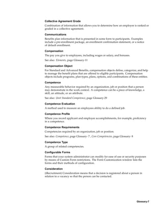 Collective Agreement Grade
Combination of information that allows you to determine how an employee is ranked or
graded in a collective agreement.

Communications
Benefits plan information that is presented in some form to participants. Examples
include a pre-enrollment package, an enrollment confirmation statement, or a notice
of default enrollment.

Compensation
The pay you give to employees, including wages or salary, and bonuses.
See also: Elements, page Glossary-11

Compensation Object
For Standard and Advanced Benefits, compensation objects define, categorize, and help
to manage the benefit plans that are offered to eligible participants. Compensation
objects include programs, plan types, plans, options, and combinations of these entities.

Competence
Any measurable behavior required by an organization, job or position that a person
may demonstrate in the work context. A competence can be a piece of knowledge, a
skill, an attitude, or an attribute.
See also: Unit Standard Competence, page Glossary-29

Competence Evaluation
A method used to measure an employees ability to do a defined job.

Competence Profile
Where you record applicant and employee accomplishments, for example, proficiency
in a competence.

Competence Requirements
Competencies required by an organization, job or position.
See also: Competence, page Glossary- 7 , Core Competencies, page Glossary- 8

Competence Type
A group of related competencies.

Configurable Forms
Forms that your system administrator can modify for ease of use or security purposes
by means of Custom Form restrictions. The Form Customization window lists the
forms and their methods of configuration.

Consideration
(iRecruitment) Consideration means that a decision is registered about a person in
relation to a vacancy so that the person can be contacted.




                                                                               Glossary-7
 