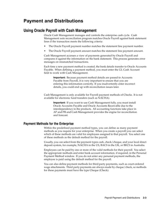 Payment and Distributions

Using Oracle Payroll with Cash Management
             Oracle Cash Management manages and controls the enterprise cash cycle. Cash
             Management auto reconciliation program matches Oracle Payroll against bank statement
             lines if the transaction meets the following criteria:
             •   The Oracle Payroll payment number matches the statement line payment number.
             •   The Oracle Payroll payment amount matches the statement line payment amount.
             Cash Management accesses a view of payments generated by Oracle Payroll and
             compares it against the information on the bank statement. This process generates error
             messages on mismatched transactions.
             Each time a new payment method is created, the bank details transfer to Oracle Accounts
             Payable. When defining a payment method, you must enter the GL Cash Account
             field to work with Cash Management.
                     Important: Because payment method details are passed to Accounts
                     Payable from Payroll, it is very important to ensure that you are
                     entering this information correctly. If you inadvertently enter incorrect
                     details, you could end up with reconciliation issues later.


             Cash Management is only available for Payroll payment methods of Checks. It is not
             available for electronic fund transfers (such as NACHA).
                     Important: If you want to use Cash Management fully, you must install
                     Oracle Accounts Payable and Oracle Accounts Receivable due to the
                     interdependency in the products. All accounting functions take place in
                     AP and PR and Cash Management provides the engine for reconciliation
                     and forecast.


Payment Methods for the Enterprise
             Within the predefined payment method types, you can define as many payment
             methods as you require for your enterprise. When you create a payroll you can select
             which of these methods are valid for employees assigned to that payroll. You select one
             of these methods as the default method for the payroll.
             Usually, you can select from the payment types cash, check/cheque, and your local direct
             deposit system, for example, NACHA in the US, BACS in the UK, or BECS in Australia.
             Employees can be paid by one or more of the valid methods for their payroll. You select
             the appropriate methods and enter bank account information, if required, in the Personal
             Payment Method window. If you do not enter any personal payment methods, the
             employee is paid using the default method for the payroll.
             You can also define payment methods for third party payments, such as court-ordered
             wage attachments. Third party payments are always made by cheque/check, so methods
             for these payments must have the type Cheque (Check).




                                                                  Payroll Payment and Distributions   2-3
 